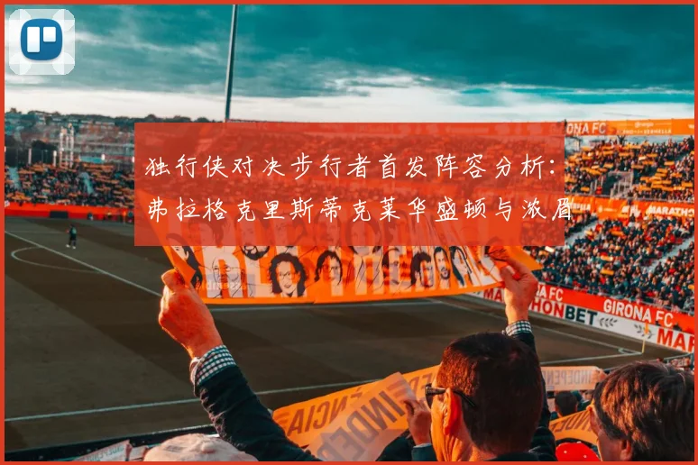 独行侠对决步行者首发阵容分析：弗拉格克里斯蒂克莱华盛顿与浓眉的精彩对决