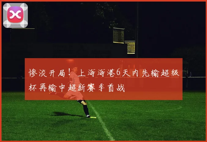 惨淡开局！上海海港6天内先输超级杯再输中超新赛季首战