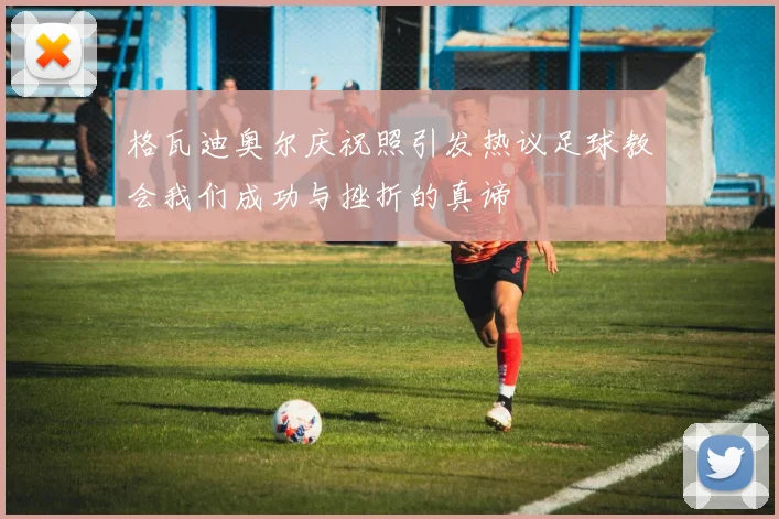 格瓦迪奥尔庆祝照引发热议足球教会我们成功与挫折的真谛