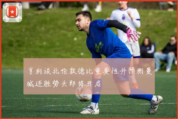 亨利谈北伦敦德比重要性并预测曼城连胜势头即将开启