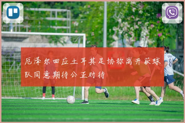 厄泽尔回应土耳其足协称离开获球队同意期待公正对待