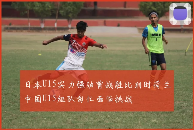日本U15实力强劲曾战胜比利时荷兰中国U15组队匆忙面临挑战