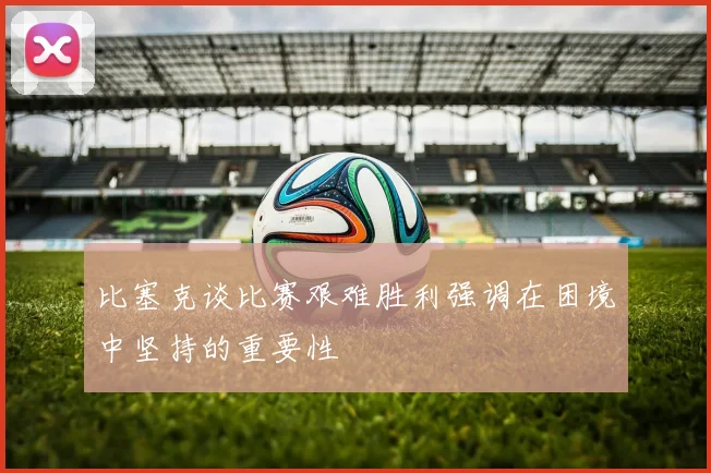 比塞克谈比赛艰难胜利强调在困境中坚持的重要性