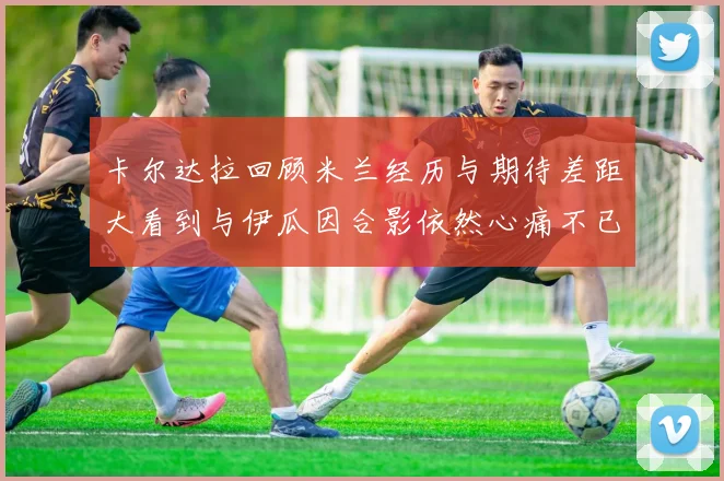 卡尔达拉回顾米兰经历与期待差距大看到与伊瓜因合影依然心痛不已
