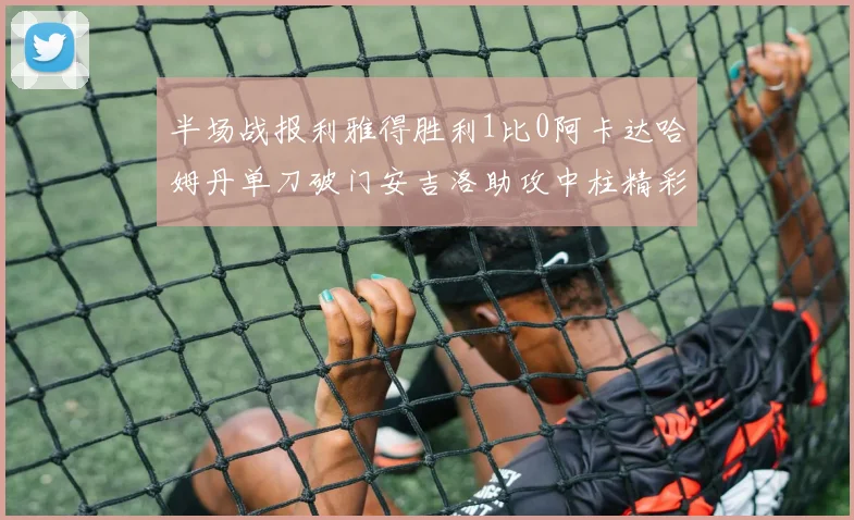 半场战报利雅得胜利1比0阿卡达哈姆丹单刀破门安吉洛助攻中柱精彩瞬间