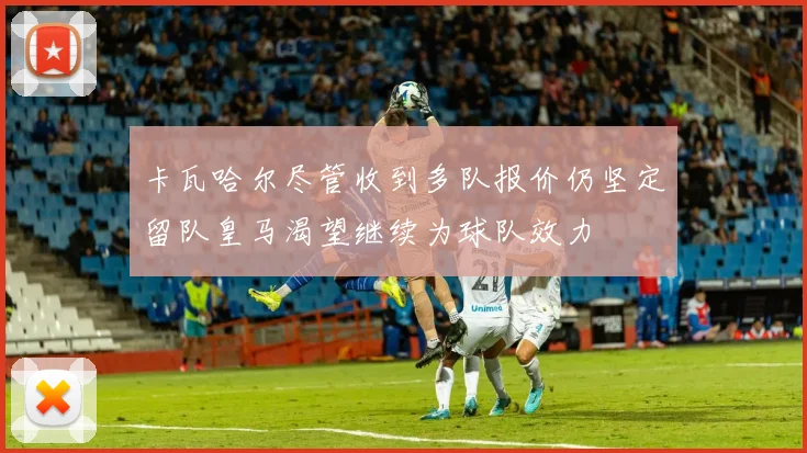 卡瓦哈尔尽管收到多队报价仍坚定留队皇马渴望继续为球队效力