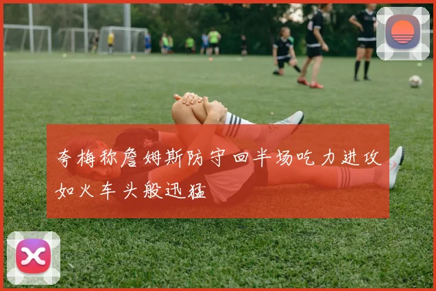 夸梅称詹姆斯防守回半场吃力进攻如火车头般迅猛