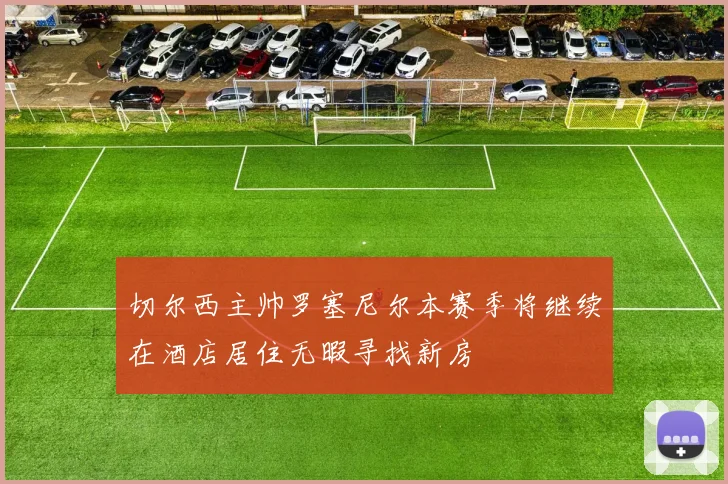 切尔西主帅罗塞尼尔本赛季将继续在酒店居住无暇寻找新房