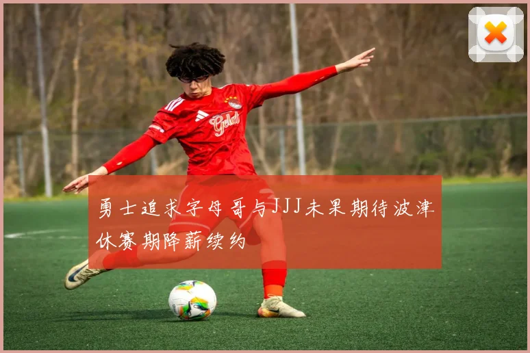 勇士追求字母哥与JJJ未果期待波津休赛期降薪续约