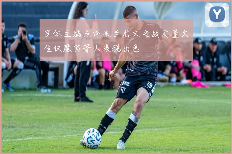 罗体主编点评米兰尤文之战质量欠佳仅魔笛等人表现出色