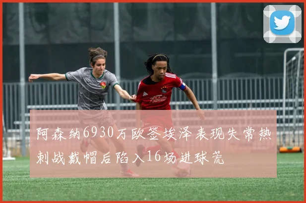 阿森纳6930万欧签埃泽表现失常热刺战戴帽后陷入16场进球荒