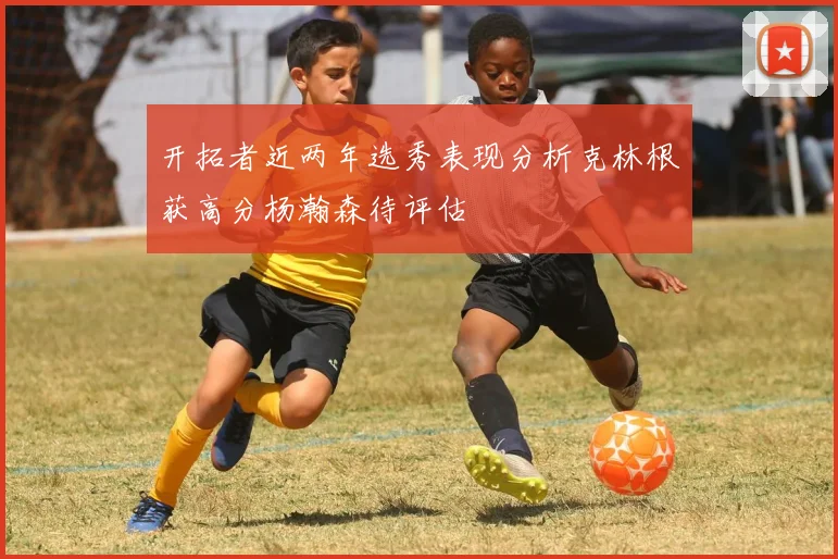 开拓者近两年选秀表现分析克林根获高分杨瀚森待评估