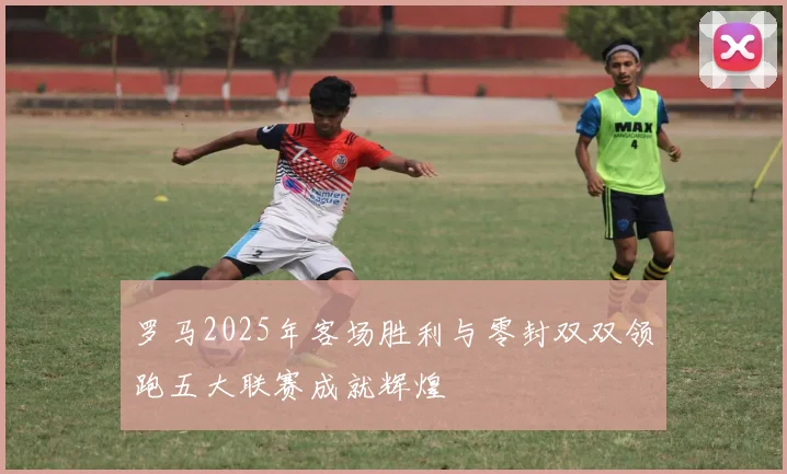 罗马2025年客场胜利与零封双双领跑五大联赛成就辉煌